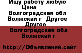 Ищу работу любую › Цена ­ 1 000 - Волгоградская обл., Волжский г. Другое » Другое   . Волгоградская обл.,Волжский г.